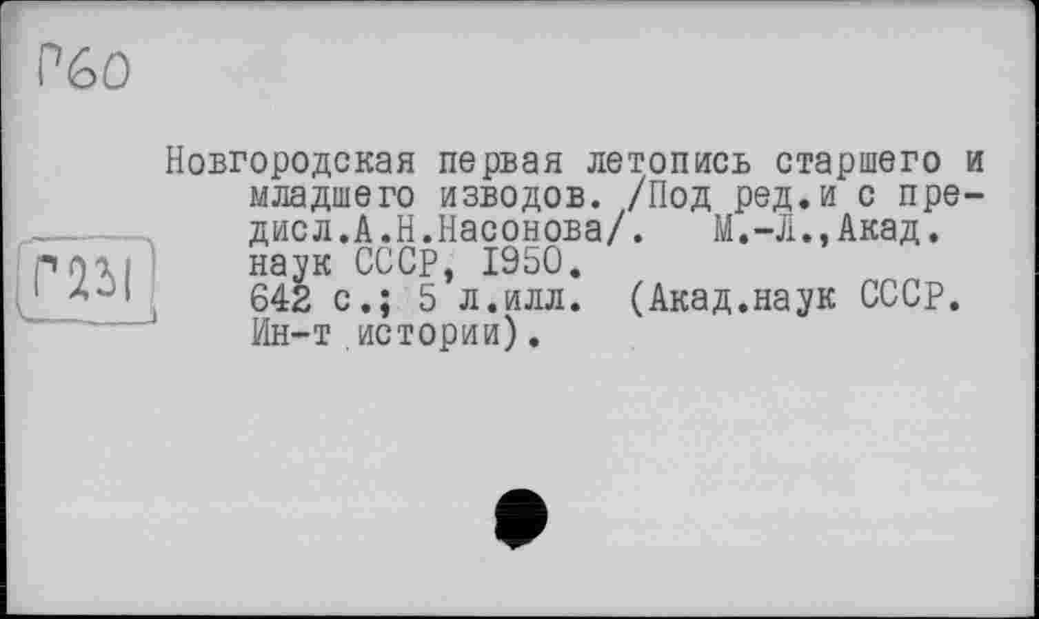 ﻿Р6О
Новгородская первая летопись старшего и младшего изводов. /Под ред.и с пре-....  дисл.А.Н.Насонова/.	М.-Л.,Акад, pnai наук СССР, 1950.
1	.	642 с.; 5 л.илл. (Акад.наук СССР.
Ин-т истории).